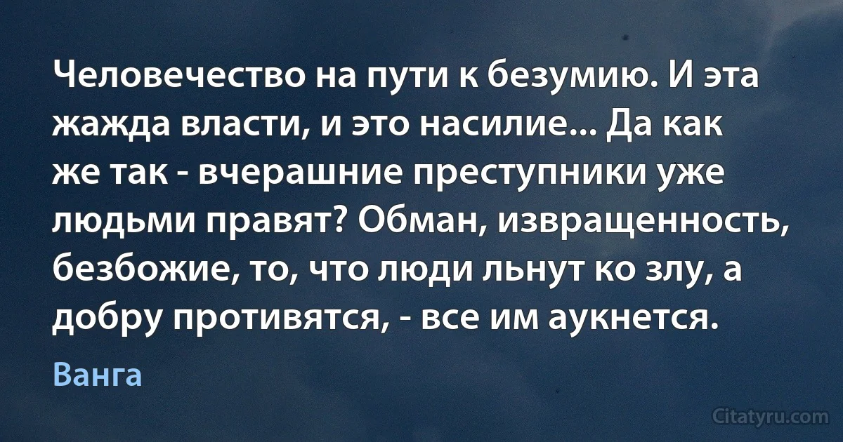 Человечество на пути к безумию. И эта жажда власти, и это насилие... Да как же так - вчерашние преступники уже людьми правят? Обман, извращенность, безбожие, то, что люди льнут ко злу, а добру противятся, - все им аукнется. (Ванга)