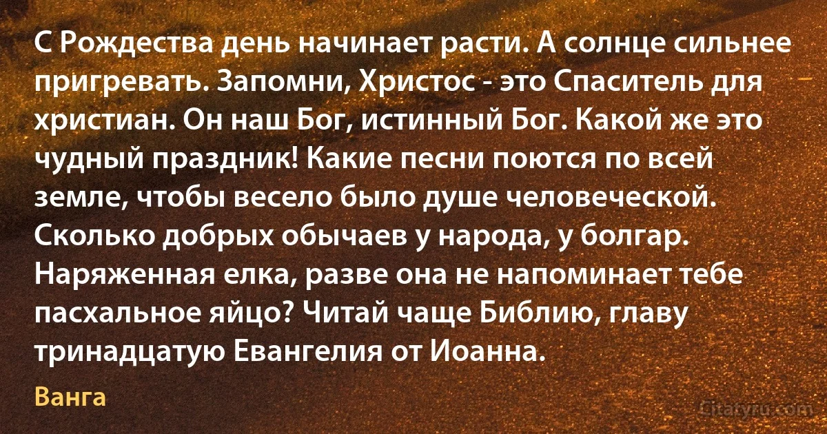 С Рождества день начинает расти. А солнце сильнее пригревать. Запомни, Христос - это Спаситель для христиан. Он наш Бог, истинный Бог. Какой же это чудный праздник! Какие песни поются по всей земле, чтобы весело было душе человеческой. Сколько добрых обычаев у народа, у болгар. Наряженная елка, разве она не напоминает тебе пасхальное яйцо? Читай чаще Библию, главу тринадцатую Евангелия от Иоанна. (Ванга)