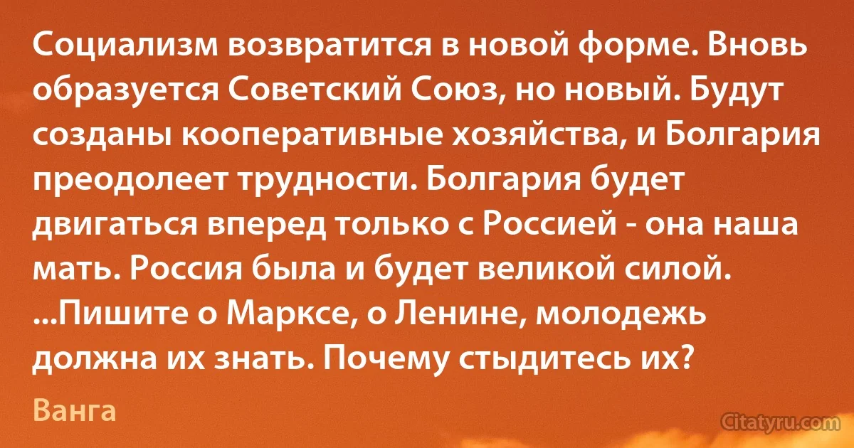 Социализм возвратится в новой форме. Вновь образуется Советский Союз, но новый. Будут созданы кооперативные хозяйства, и Болгария преодолеет трудности. Болгария будет двигаться вперед только с Россией - она наша мать. Россия была и будет великой силой. ...Пишите о Марксе, о Ленине, молодежь должна их знать. Почему стыдитесь их? (Ванга)