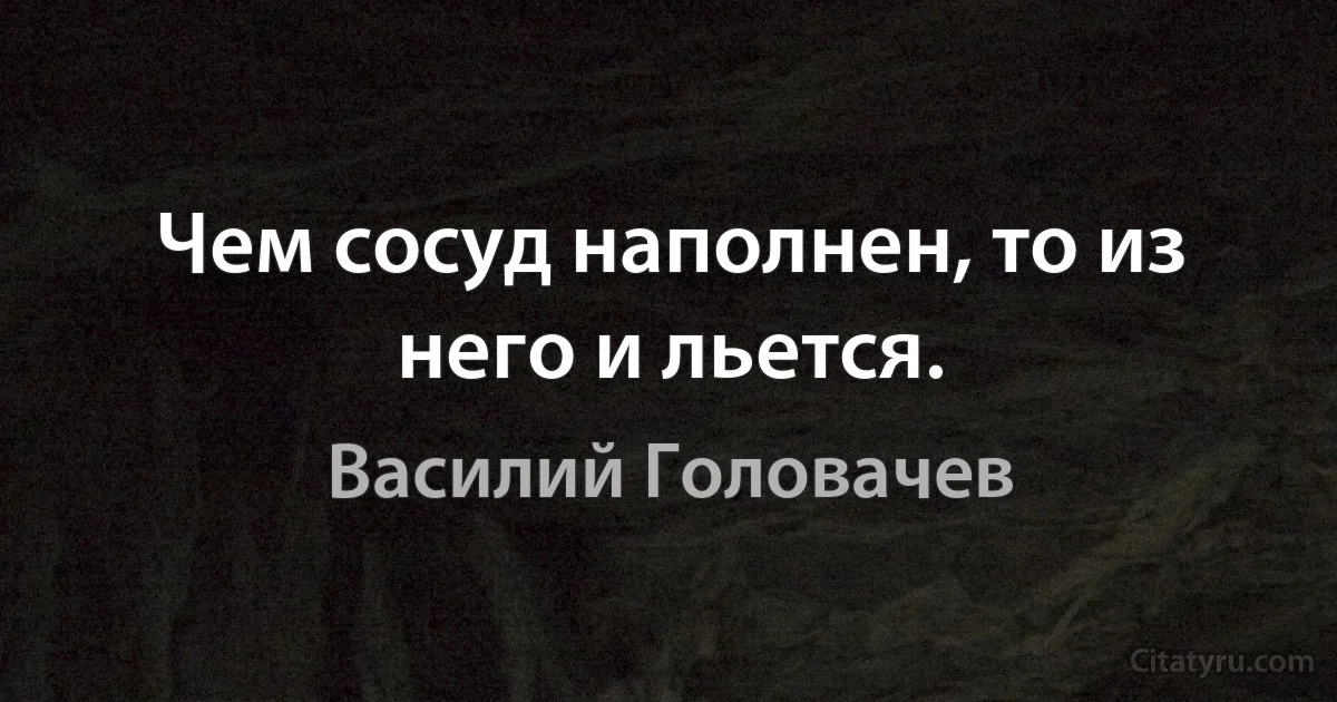 Чем сосуд наполнен, то из него и льется. (Василий Головачев)