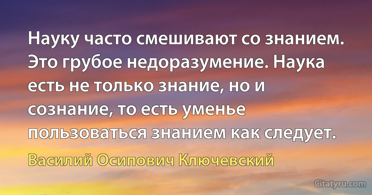 Науку часто смешивают со знанием. Это грубое недоразумение. Наука есть не только знание, но и сознание, то есть уменье пользоваться знанием как следует. (Василий Осипович Ключевский)