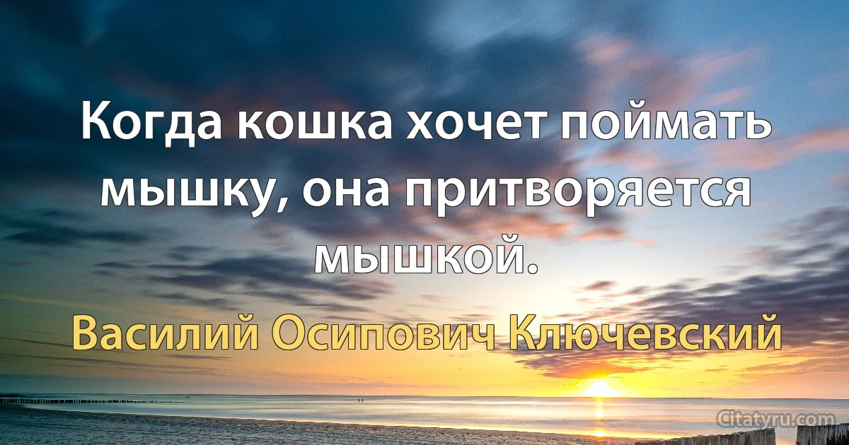 Когда кошка хочет поймать мышку, она притворяется мышкой. (Василий Осипович Ключевский)