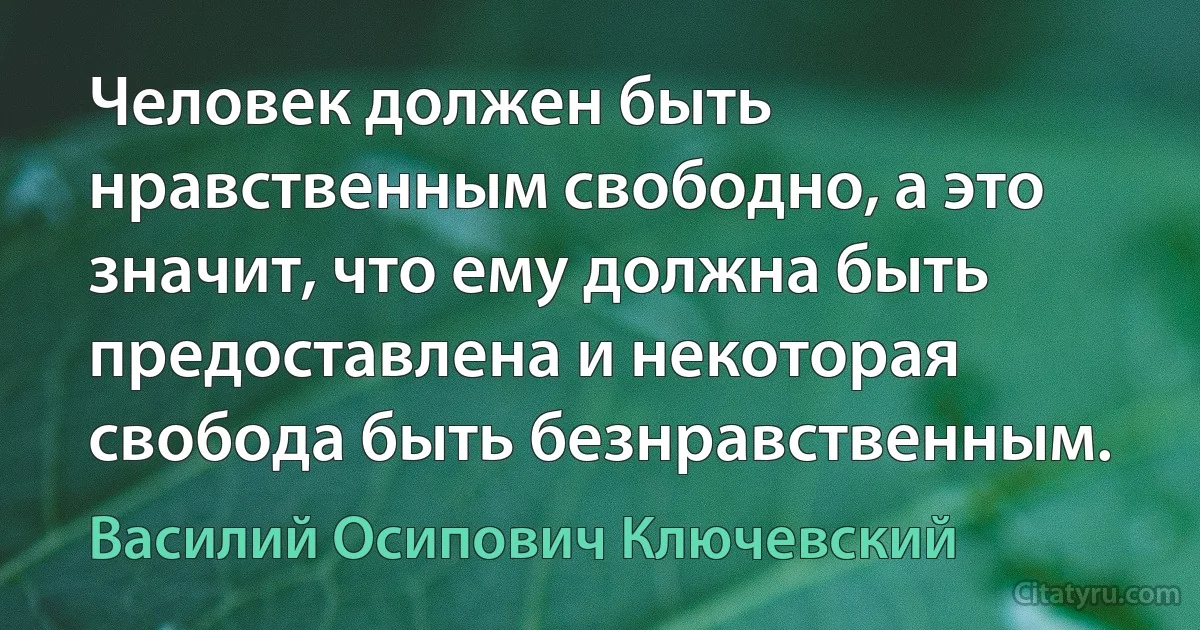 Человек должен быть нравственным свободно, а это значит, что ему должна быть предоставлена и некоторая свобода быть безнравственным. (Василий Осипович Ключевский)