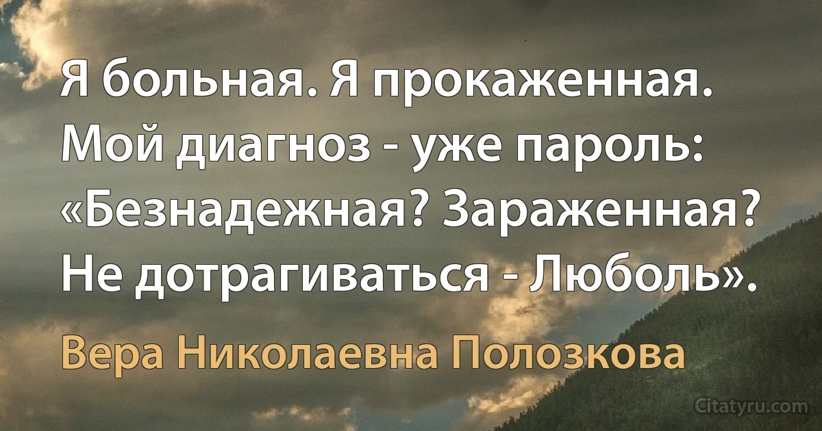 Я больная. Я прокаженная.
Мой диагноз - уже пароль:
«Безнадежная? Зараженная?
Не дотрагиваться - Люболь». (Вера Николаевна Полозкова)