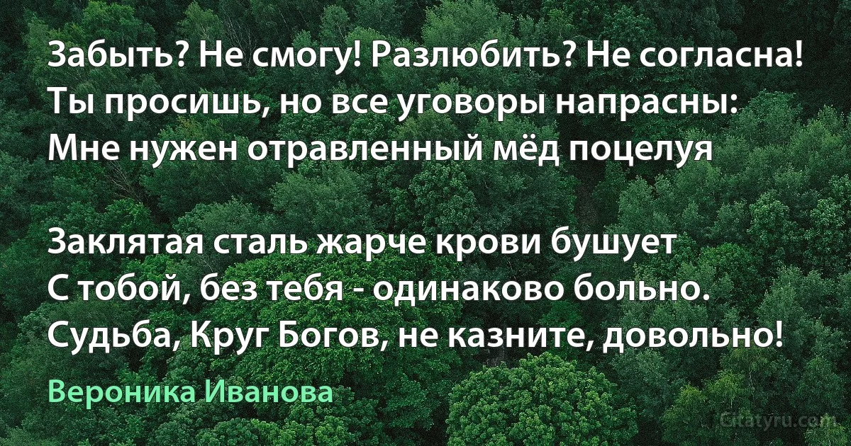 Забыть? Не смогу! Разлюбить? Не согласна!
Ты просишь, но все уговоры напрасны:
Мне нужен отравленный мёд поцелуя 

Заклятая сталь жарче крови бушует 
С тобой, без тебя - одинаково больно.
Судьба, Круг Богов, не казните, довольно! (Вероника Иванова)