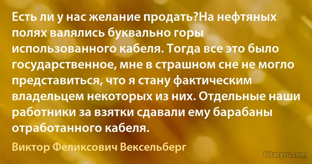 Есть ли у нас желание продать?На нефтяных полях валялись буквально горы использованного кабеля. Тогда все это было государственное, мне в страшном сне не могло представиться, что я стану фактическим владельцем некоторых из них. Отдельные наши работники за взятки сдавали ему барабаны отработанного кабеля. (Виктор Феликсович Вексельберг)