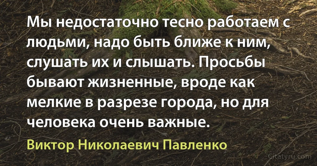 Мы недостаточно тесно работаем с людьми, надо быть ближе к ним, слушать их и слышать. Просьбы бывают жизненные, вроде как мелкие в разрезе города, но для человека очень важные. (Виктор Николаевич Павленко)