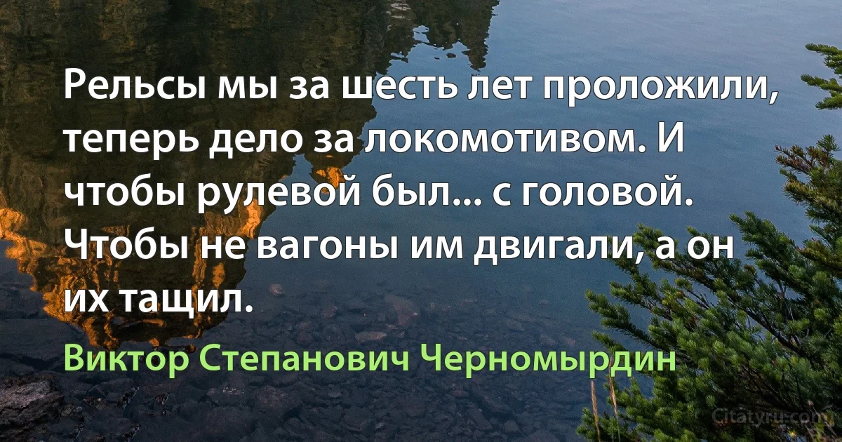 Рельсы мы за шесть лет проложили, теперь дело за локомотивом. И чтобы рулевой был... с головой. Чтобы не вагоны им двигали, а он их тащил. (Виктор Степанович Черномырдин)