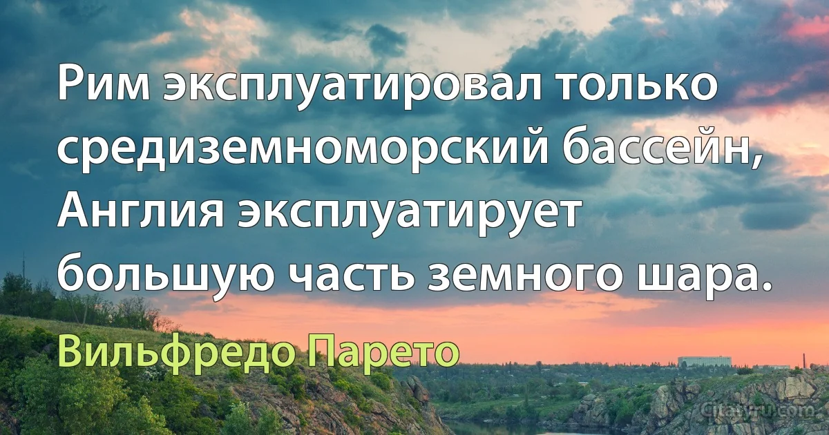 Рим эксплуатировал только средиземноморский бассейн, Англия эксплуатирует большую часть земного шара. (Вильфредо Парето)