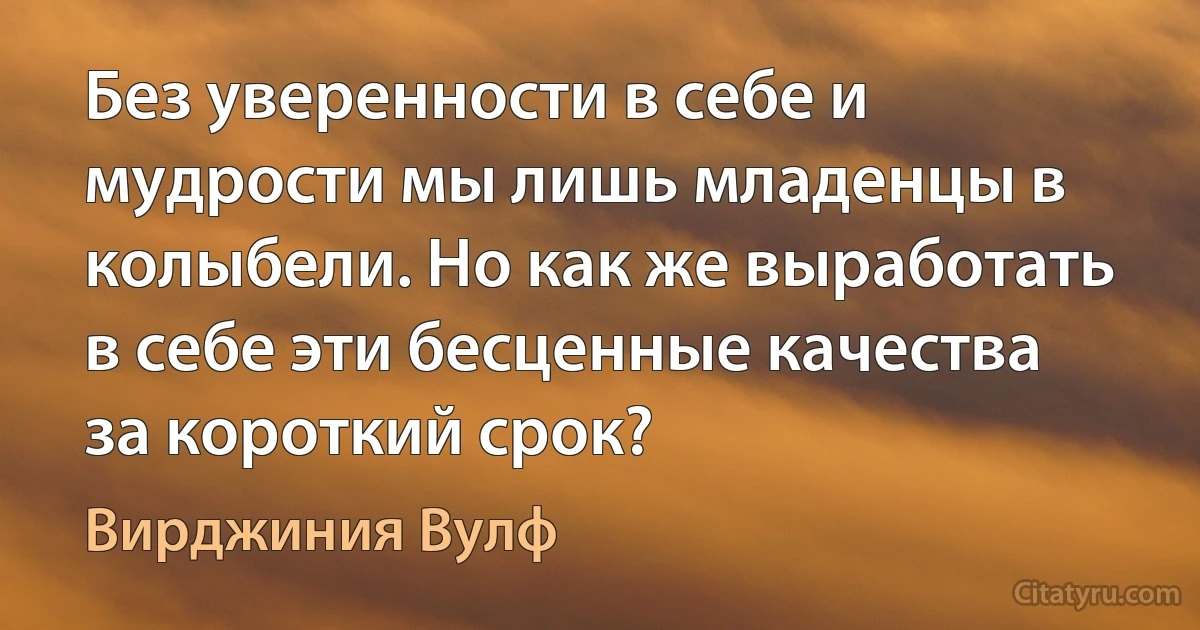 Без уверенности в себе и мудрости мы лишь младенцы в колыбели. Но как же выработать в себе эти бесценные качества за короткий срок? (Вирджиния Вулф)