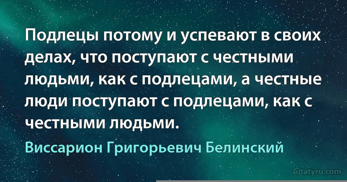 Подлецы потому и успевают в своих делах, что поступают с честными людьми, как с подлецами, а честные люди поступают с подлецами, как с честными людьми. (Виссарион Григорьевич Белинский)