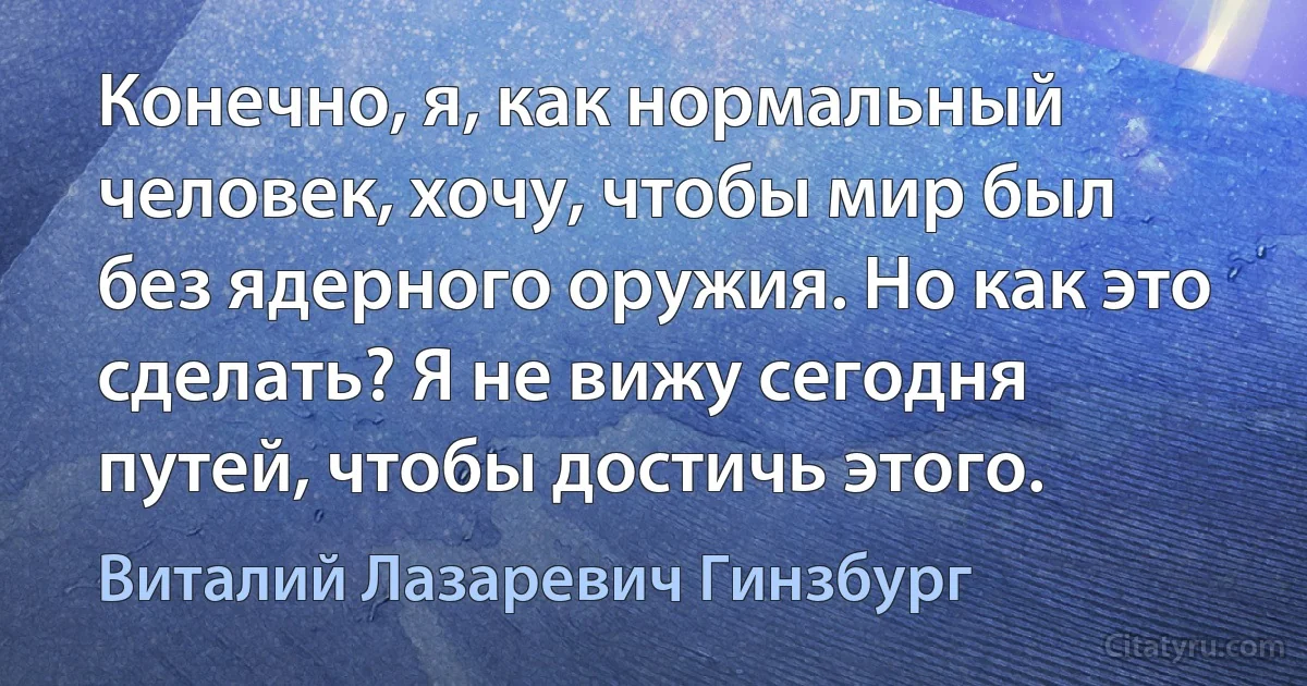 Конечно, я, как нормальный человек, хочу, чтобы мир был без ядерного оружия. Но как это сделать? Я не вижу сегодня путей, чтобы достичь этого. (Виталий Лазаревич Гинзбург)