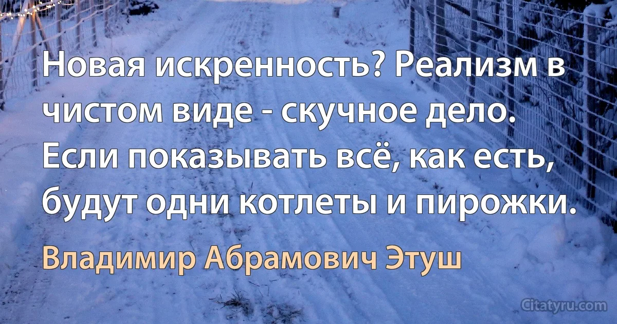 Новая искренность? Реализм в чистом виде - скучное дело. Если показывать всё, как есть, будут одни котлеты и пирожки. (Владимир Абрамович Этуш)