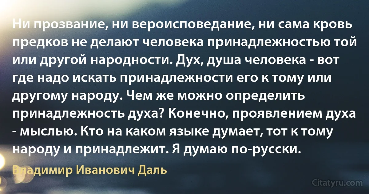 Ни прозвание, ни вероисповедание, ни сама кровь предков не делают человека принадлежностью той или другой народности. Дух, душа человека - вот где надо искать принадлежности его к тому или другому народу. Чем же можно определить принадлежность духа? Конечно, проявлением духа - мыслью. Кто на каком языке думает, тот к тому народу и принадлежит. Я думаю по-русски. (Владимир Иванович Даль)