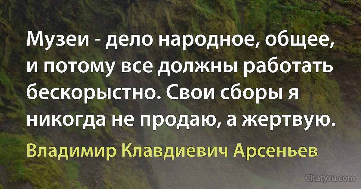 Музеи - дело народное, общее, и потому все должны работать бескорыстно. Свои сборы я никогда не продаю, а жертвую. (Владимир Клавдиевич Арсеньев)