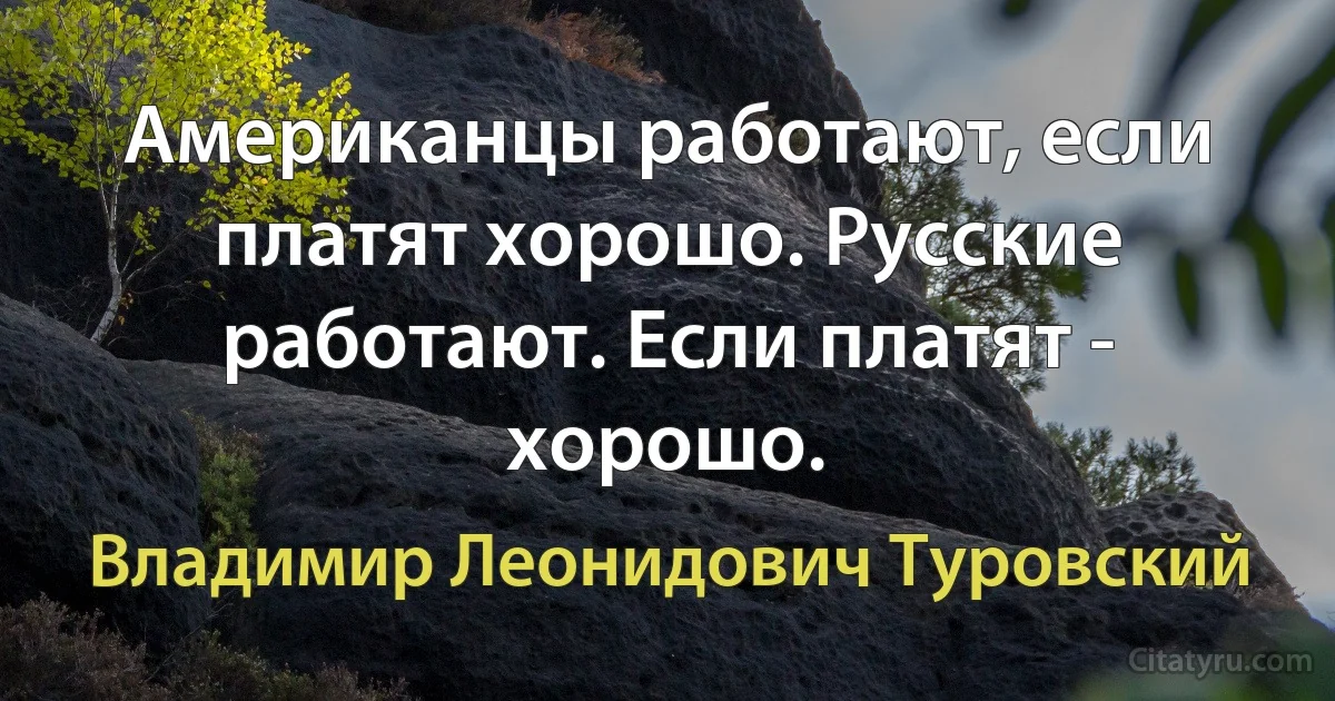 Американцы работают, если платят хорошо. Русские работают. Если платят - хорошо. (Владимир Леонидович Туровский)