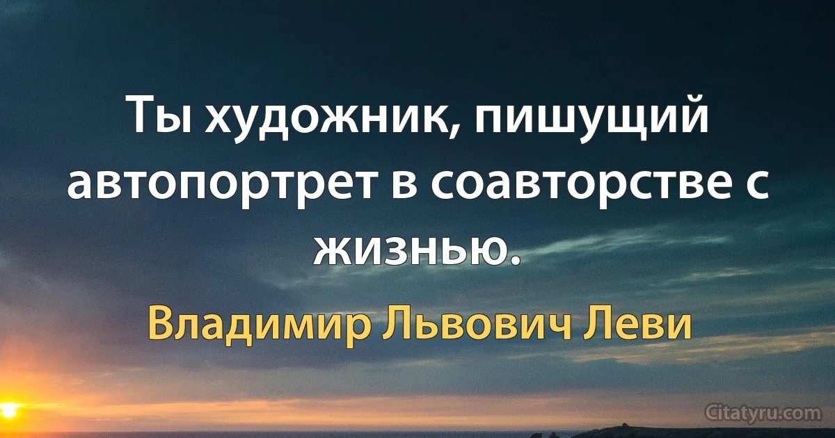 Ты художник, пишущий автопортрет в соавторстве с жизнью. (Владимир Львович Леви)