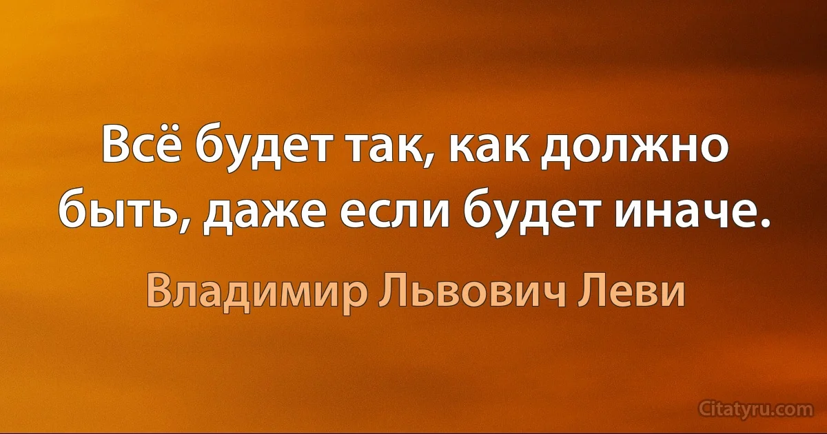 Всё будет так, как должно быть, даже если будет иначе. (Владимир Львович Леви)