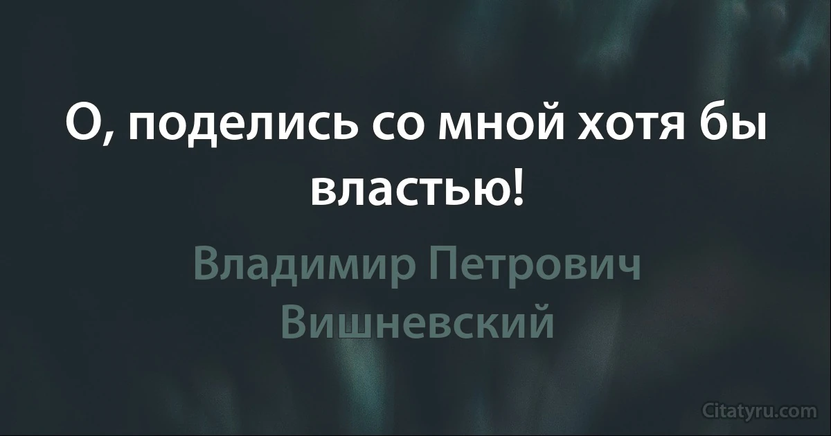 О, поделись со мной хотя бы властью! (Владимир Петрович Вишневский)