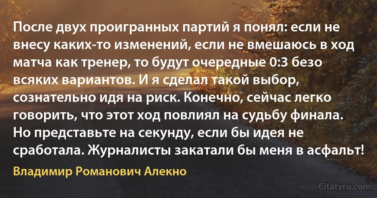 После двух проигранных партий я понял: если не внесу каких-то изменений, если не вмешаюсь в ход матча как тренер, то будут очередные 0:3 безо всяких вариантов. И я сделал такой выбор, сознательно идя на риск. Конечно, сейчас легко говорить, что этот ход повлиял на судьбу финала. Но представьте на секунду, если бы идея не сработала. Журналисты закатали бы меня в асфальт! (Владимир Романович Алекно)