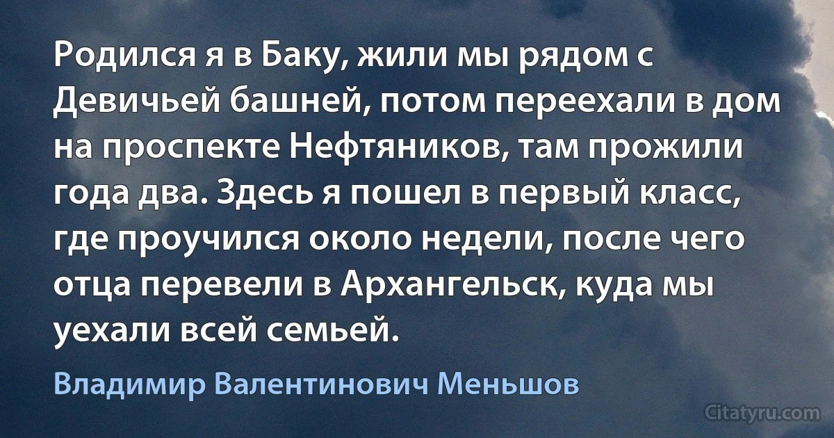 Родился я в Баку, жили мы рядом с Девичьей башней, потом переехали в дом на проспекте Нефтяников, там прожили года два. Здесь я пошел в первый класс, где проучился около недели, после чего отца перевели в Архангельск, куда мы уехали всей семьей. (Владимир Валентинович Меньшов)