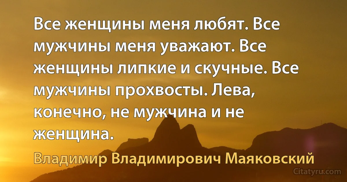 Все женщины меня любят. Все мужчины меня уважают. Все женщины липкие и скучные. Все мужчины прохвосты. Лева, конечно, не мужчина и не женщина. (Владимир Владимирович Маяковский)