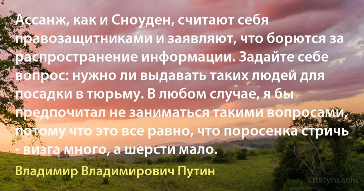 Ассанж, как и Сноуден, считают себя правозащитниками и заявляют, что борются за распространение информации. Задайте себе вопрос: нужно ли выдавать таких людей для посадки в тюрьму. В любом случае, я бы предпочитал не заниматься такими вопросами, потому что это все равно, что поросенка стричь - визга много, а шерсти мало. (Владимир Владимирович Путин)