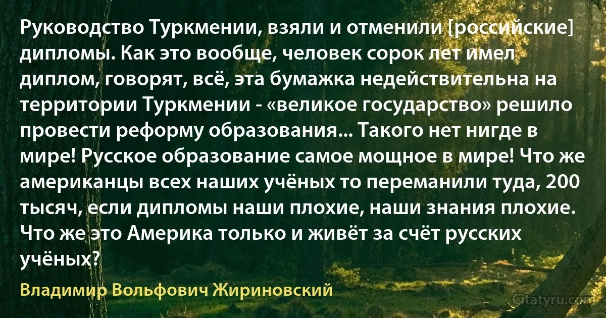 Руководство Туркмении, взяли и отменили [российские] дипломы. Как это вообще, человек сорок лет имел диплом, говорят, всё, эта бумажка недействительна на территории Туркмении - «великое государство» решило провести реформу образования... Такого нет нигде в мире! Русское образование самое мощное в мире! Что же американцы всех наших учёных то переманили туда, 200 тысяч, если дипломы наши плохие, наши знания плохие. Что же это Америка только и живёт за счёт русских учёных? (Владимир Вольфович Жириновский)