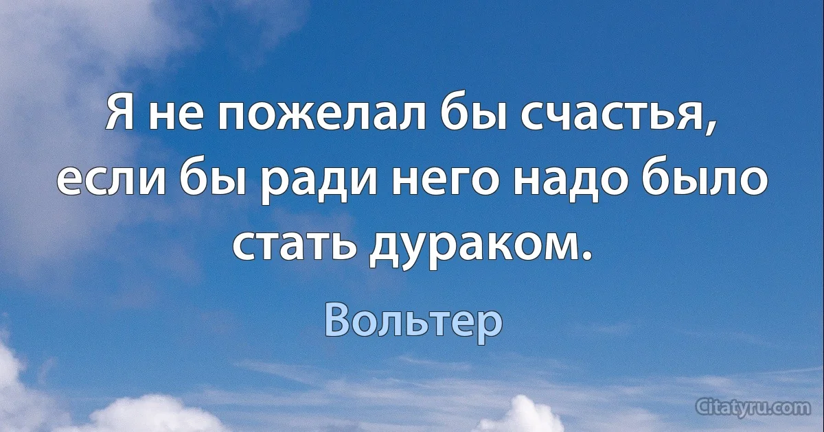 Я не пожелал бы счастья, если бы ради него надо было стать дураком. (Вольтер)