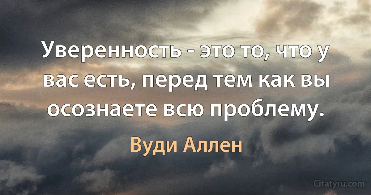 Уверенность - это то, что у вас есть, перед тем как вы осознаете всю проблему. (Вуди Аллен)