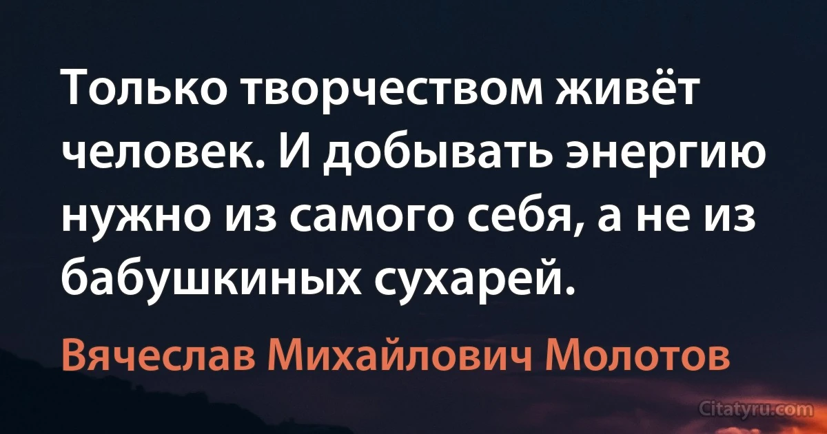 Только творчеством живёт человек. И добывать энергию нужно из самого себя, а не из бабушкиных сухарей. (Вячеслав Михайлович Молотов)