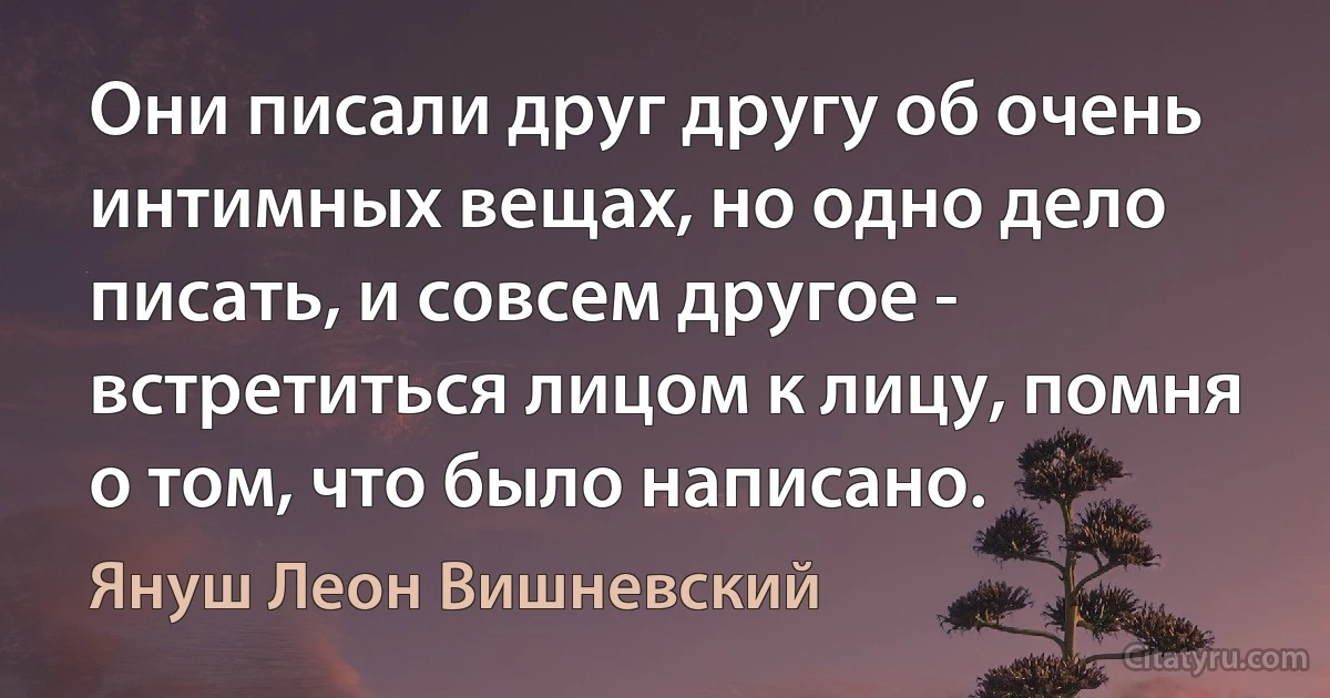 Они писали друг другу об очень интимных вещах, но одно дело писать, и совсем другое - встретиться лицом к лицу, помня о том, что было написано. (Януш Леон Вишневский)