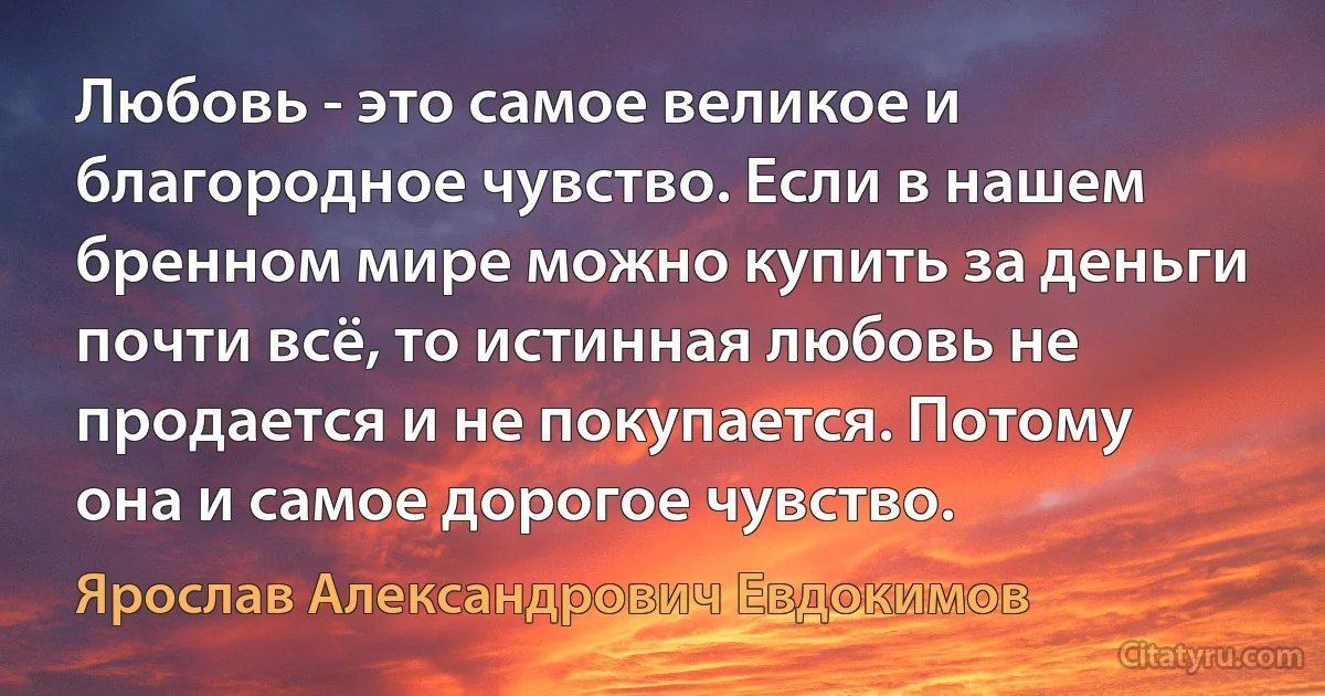 Любовь - это самое великое и благородное чувство. Если в нашем бренном мире можно купить за деньги почти всё, то истинная любовь не продается и не покупается. Потому она и самое дорогое чувство. (Ярослав Александрович Евдокимов)