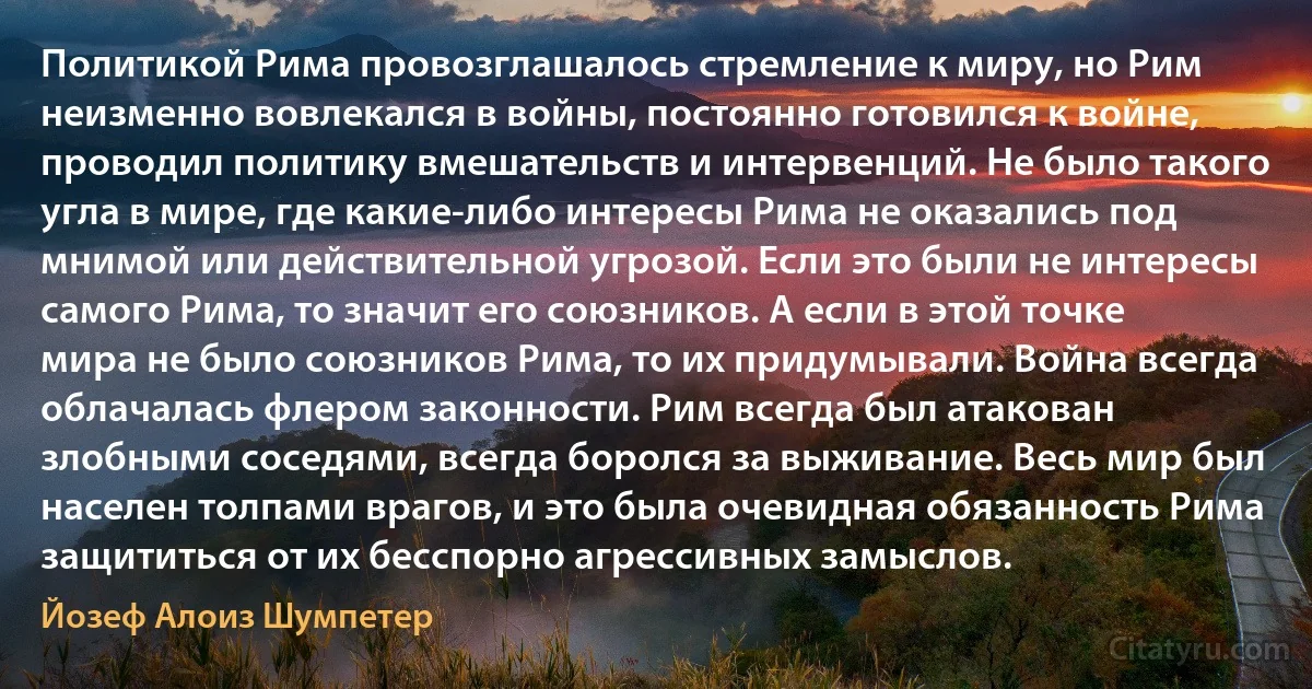 Политикой Рима провозглашалось стремление к миру, но Рим неизменно вовлекался в войны, постоянно готовился к войне, проводил политику вмешательств и интервенций. Не было такого угла в мире, где какие-либо интересы Рима не оказались под мнимой или действительной угрозой. Если это были не интересы самого Рима, то значит его союзников. А если в этой точке мира не было союзников Рима, то их придумывали. Война всегда облачалась флером законности. Рим всегда был атакован злобными соседями, всегда боролся за выживание. Весь мир был населен толпами врагов, и это была очевидная обязанность Рима защититься от их бесспорно агрессивных замыслов. (Йозеф Алоиз Шумпетер)