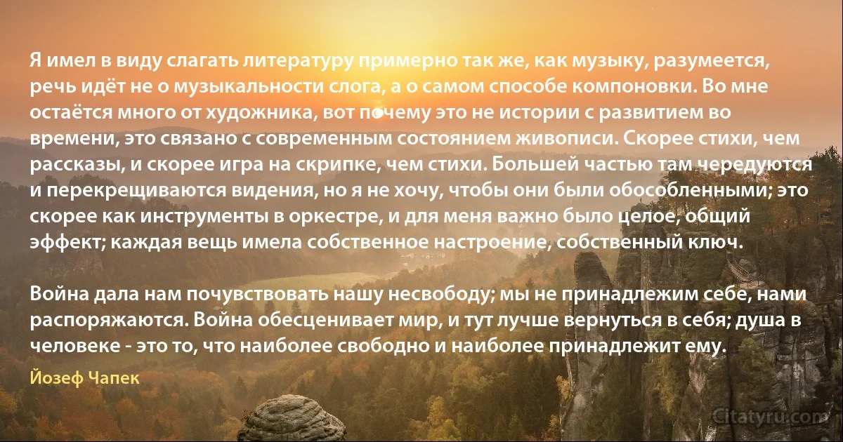 Я имел в виду слагать литературу примерно так же, как музыку, разумеется, речь идёт не о музыкальности слога, а о самом способе компоновки. Во мне остаётся много от художника, вот почему это не истории с развитием во времени, это связано с современным состоянием живописи. Скорее стихи, чем рассказы, и скорее игра на скрипке, чем стихи. Большей частью там чередуются и перекрещиваются видения, но я не хочу, чтобы они были обособленными; это скорее как инструменты в оркестре, и для меня важно было целое, общий эффект; каждая вещь имела собственное настроение, собственный ключ.

Война дала нам почувствовать нашу несвободу; мы не принадлежим себе, нами распоряжаются. Война обесценивает мир, и тут лучше вернуться в себя; душа в человеке - это то, что наиболее свободно и наиболее принадлежит ему. (Йозеф Чапек)