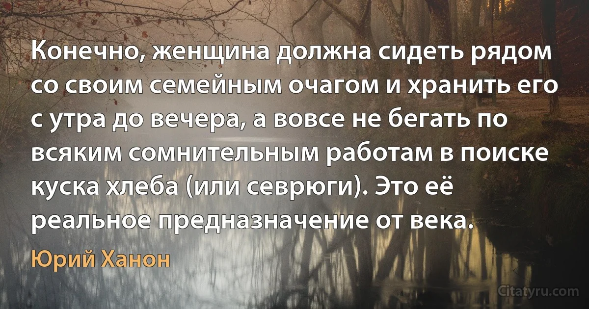 Конечно, женщина должна сидеть рядом со своим семейным очагом и хранить его с утра до вечера, а вовсе не бегать по всяким сомнительным работам в поиске куска хлеба (или севрюги). Это её реальное предназначение от века. (Юрий Ханон)