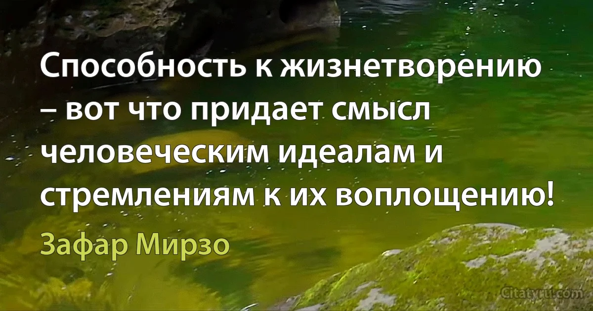 Способность к жизнетворению – вот что придает смысл человеческим идеалам и стремлениям к их воплощению! (Зафар Мирзо)