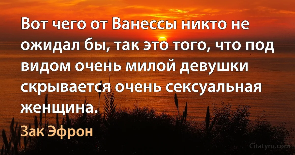 Вот чего от Ванессы никто не ожидал бы, так это того, что под видом очень милой девушки скрывается очень сексуальная женщина. (Зак Эфрон)