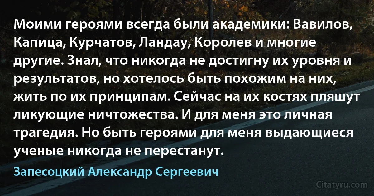 Моими героями всегда были академики: Вавилов, Капица, Курчатов, Ландау, Королев и многие другие. Знал, что никогда не достигну их уровня и результатов, но хотелось быть похожим на них, жить по их принципам. Сейчас на их костях пляшут ликующие ничтожества. И для меня это личная трагедия. Но быть героями для меня выдающиеся ученые никогда не перестанут. (Запесоцкий Александр Сергеевич)