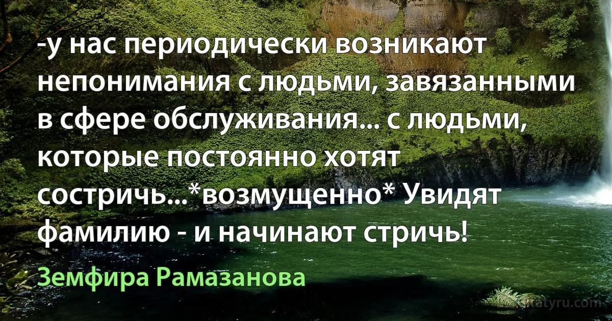 -у нас периодически возникают непонимания с людьми, завязанными в сфере обслуживания... с людьми, которые постоянно хотят состричь...*возмущенно* Увидят фамилию - и начинают стричь! (Земфира Рамазанова)