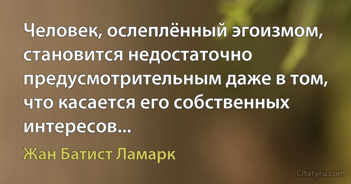 Человек, ослеплённый эгоизмом, становится недостаточно предусмотрительным даже в том, что касается его собственных интересов... (Жан Батист Ламарк)