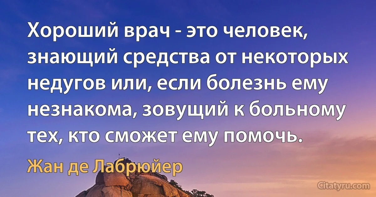 Хороший врач - это человек, знающий средства от некоторых недугов или, если болезнь ему незнакома, зовущий к больному тех, кто сможет ему помочь. (Жан де Лабрюйер)