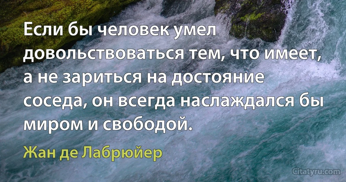 Если бы человек умел довольствоваться тем, что имеет, а не зариться на достояние соседа, он всегда наслаждался бы миром и свободой. (Жан де Лабрюйер)