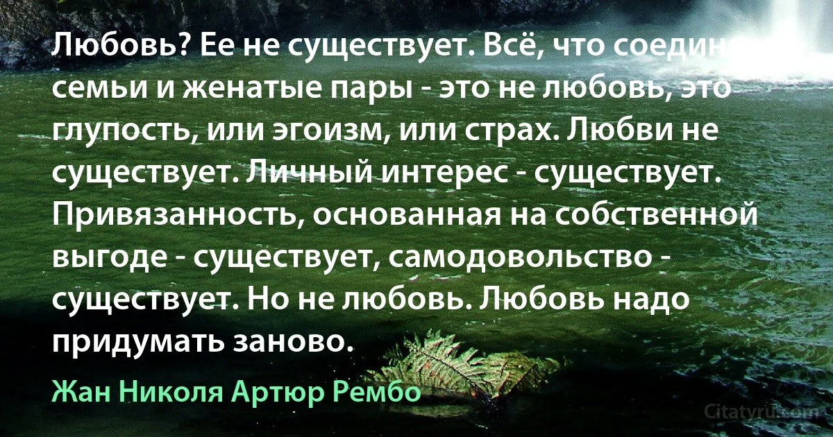 Любовь? Ее не существует. Всё, что соединяет семьи и женатые пары - это не любовь, это глупость, или эгоизм, или страх. Любви не существует. Личный интерес - существует. Привязанность, основанная на собственной выгоде - существует, самодовольство - существует. Но не любовь. Любовь надо придумать заново. (Жан Николя Артюр Рембо)