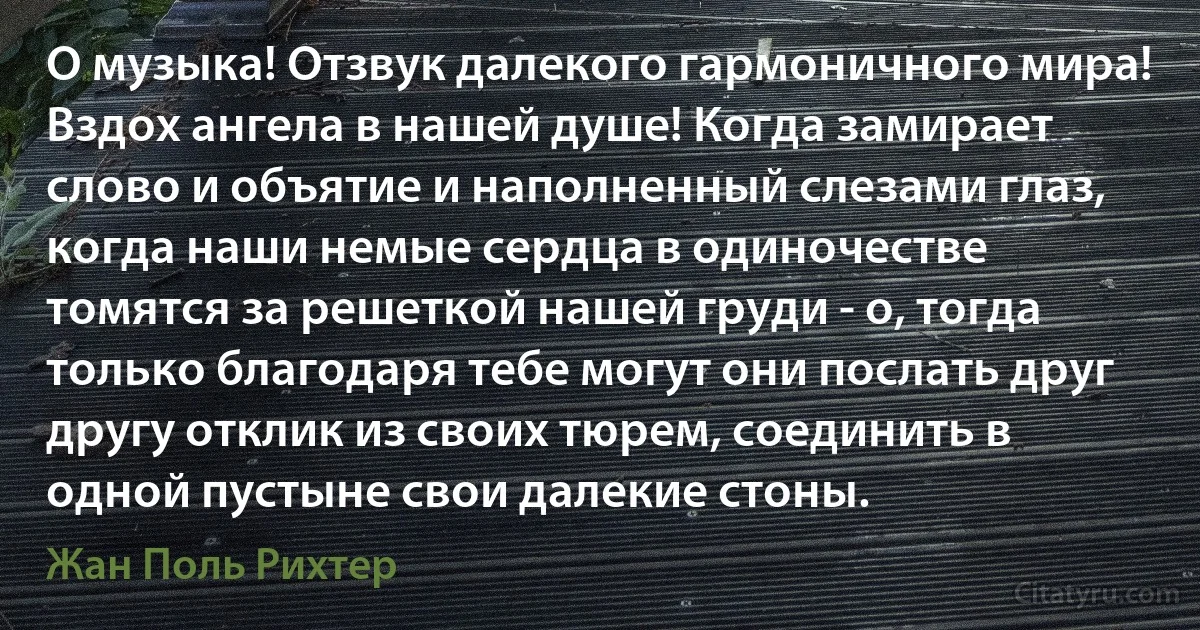 О музыка! Отзвук далекого гармоничного мира! Вздох ангела в нашей душе! Когда замирает слово и объятие и наполненный слезами глаз, когда наши немые сердца в одиночестве томятся за решеткой нашей груди - о, тогда только благодаря тебе могут они послать друг другу отклик из своих тюрем, соединить в одной пустыне свои далекие стоны. (Жан Поль Рихтер)