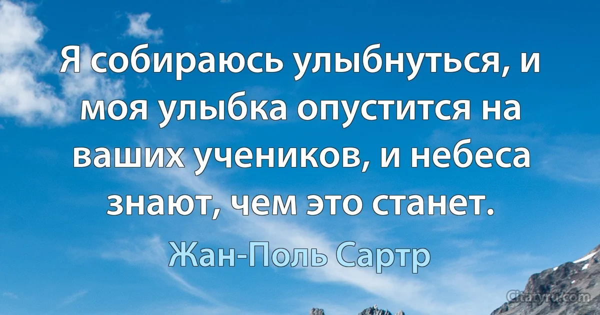 Я собираюсь улыбнуться, и моя улыбка опустится на ваших учеников, и небеса знают, чем это станет. (Жан-Поль Сартр)