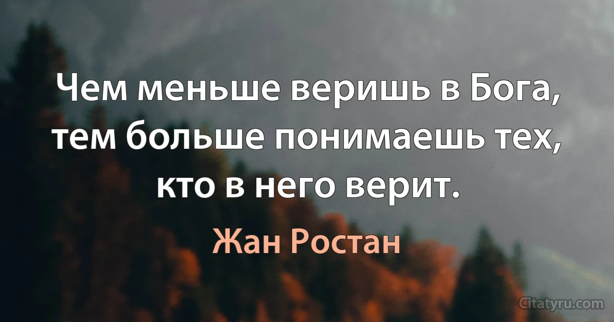 Чем меньше веришь в Бога, тем больше понимаешь тех, кто в него верит. (Жан Ростан)