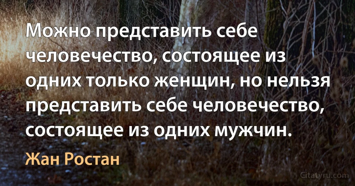 Можно представить себе человечество, состоящее из одних только женщин, но нельзя представить себе человечество, состоящее из одних мужчин. (Жан Ростан)