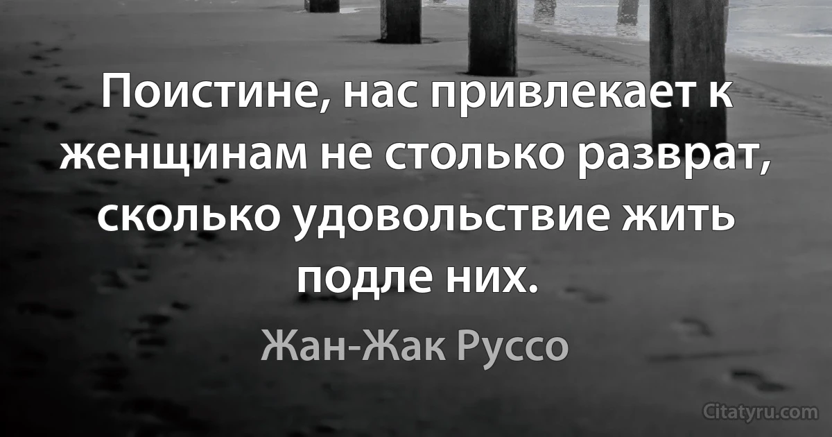 Поистине, нас привлекает к женщинам не столько разврат, сколько удовольствие жить подле них. (Жан-Жак Руссо)