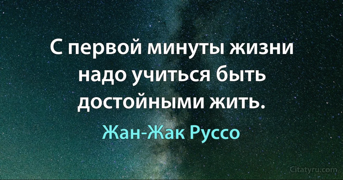 С первой минуты жизни надо учиться быть достойными жить. (Жан-Жак Руссо)